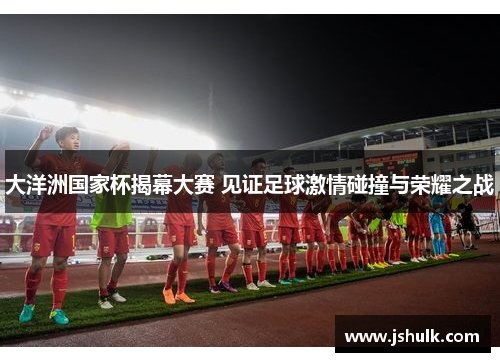 大洋洲国家杯揭幕大赛 见证足球激情碰撞与荣耀之战