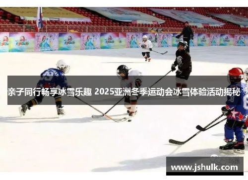 亲子同行畅享冰雪乐趣 2025亚洲冬季运动会冰雪体验活动揭秘