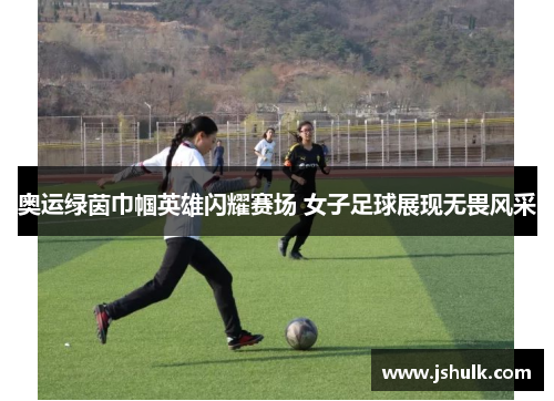 奥运绿茵巾帼英雄闪耀赛场 女子足球展现无畏风采