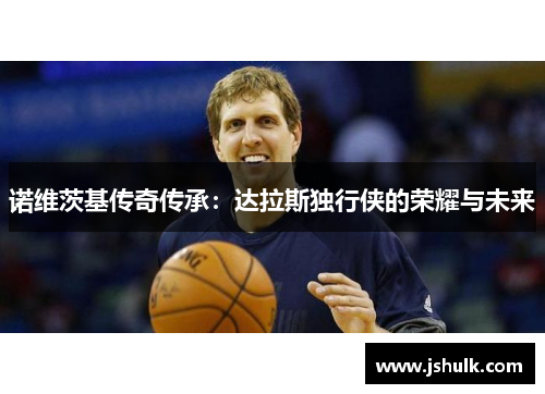 诺维茨基传奇传承：达拉斯独行侠的荣耀与未来