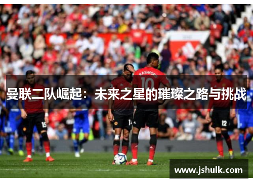 曼联二队崛起：未来之星的璀璨之路与挑战