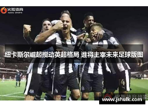 纽卡斯尔崛起搅动英超格局 谁将主宰未来足球版图