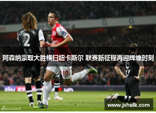 阿森纳豪取大胜横扫纽卡斯尔 联赛新征程再迎辉煌时刻