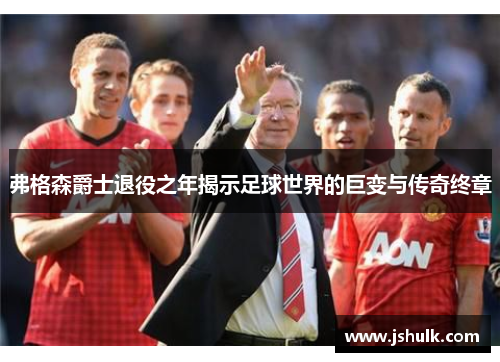 弗格森爵士退役之年揭示足球世界的巨变与传奇终章