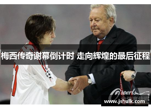 梅西传奇谢幕倒计时 走向辉煌的最后征程